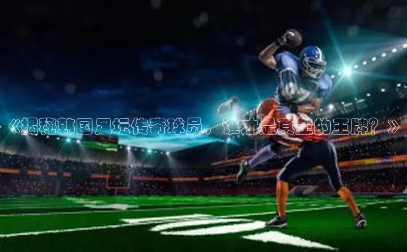 华体育app官网登录入口百度游戏《揭秘韩国足坛传奇球员，谁才是真正的王牌？》