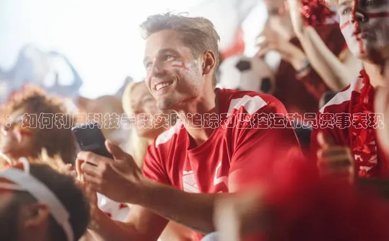 华体育app官网登录入口百度游戏：如何利用科技手段实时追踪和监控运动员赛事表现