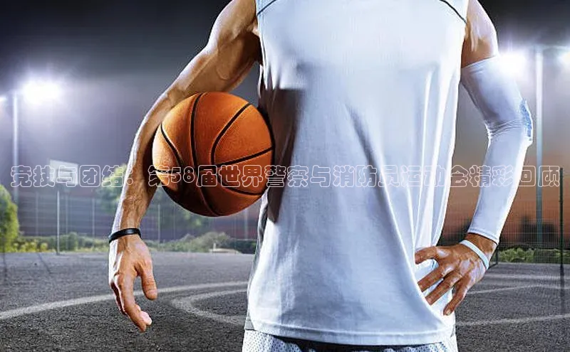 竞技与团结：第58届世界警察与消防员运动会精彩回顾