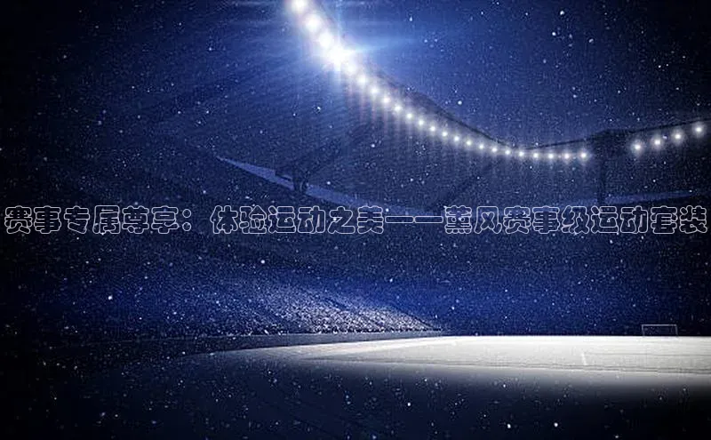 赛事专属尊享：体验运动之美——薰风赛事级运动套装