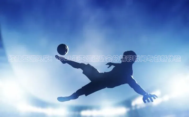 绽放亚洲风采：2023年亚洲运动会的精彩瞬间与创新体验