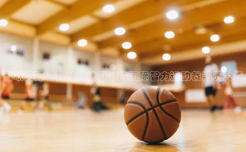 智联天际：智能科技引领的国际智力运动裁判员大赛